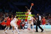 kaiyun.com|女篮世界杯决赛场上，双方火拼到底